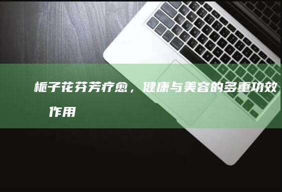 栀子花：芬芳疗愈，健康与美容的多重功效及作用